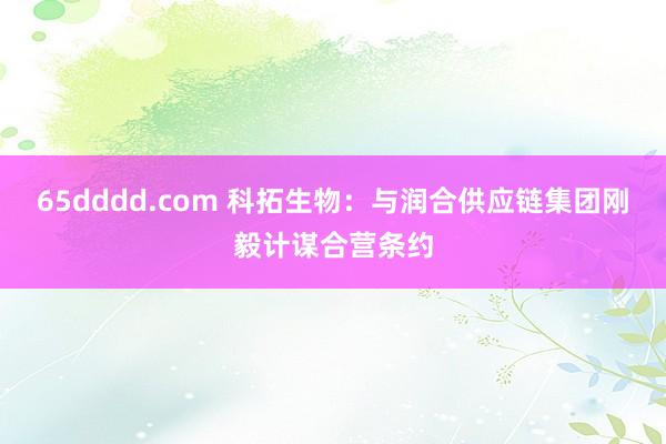 65dddd.com 科拓生物：与润合供应链集团刚毅计谋合营条约