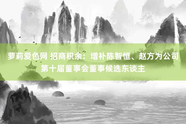 萝莉爱色网 招商积余：增补陈智恒、赵方为公司第十届董事会董事候选东谈主