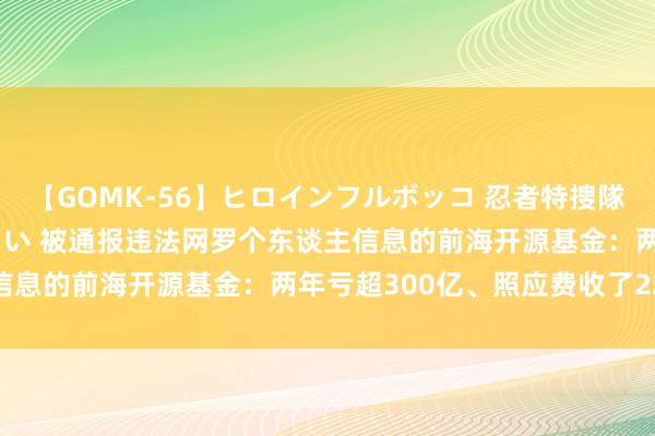 【GOMK-56】ヒロインフルボッコ 忍者特捜隊バードファイター 三浦まい 被通报违法网罗个东谈主信息的前海开源基金：两年亏超300亿、照应费收了22亿