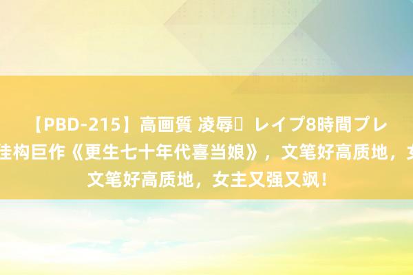 【PBD-215】高画質 凌辱・レイプ8時間プレミアムBEST 佳构巨作《更生七十年代喜当娘》，文笔好高质地，女主又强又飒！