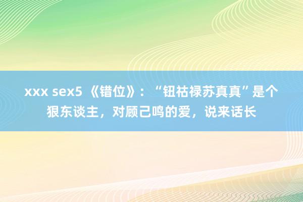 xxx sex5 《错位》：“钮祜禄苏真真”是个狠东谈主，对顾己鸣的爱，说来话长