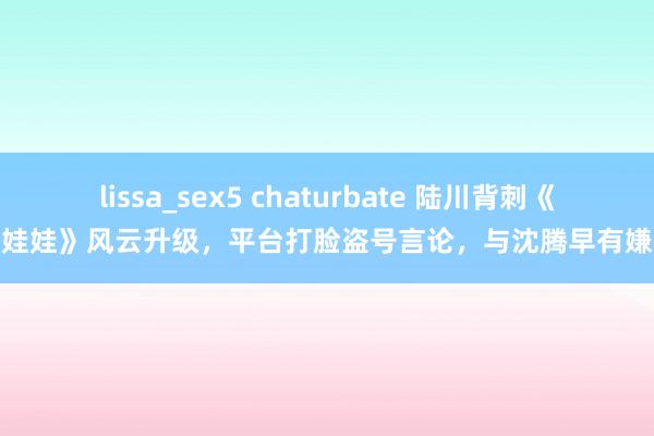 lissa_sex5 chaturbate 陆川背刺《捏娃娃》风云升级，平台打脸盗号言论，与沈腾早有嫌隙