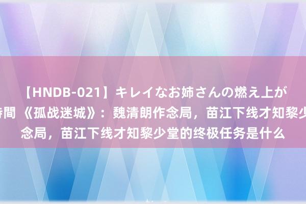 【HNDB-021】キレイなお姉さんの燃え上がる本物中出し交尾4時間 《孤战迷城》：魏清朗作念局，苗江下线才知黎少堂的终极任务是什么