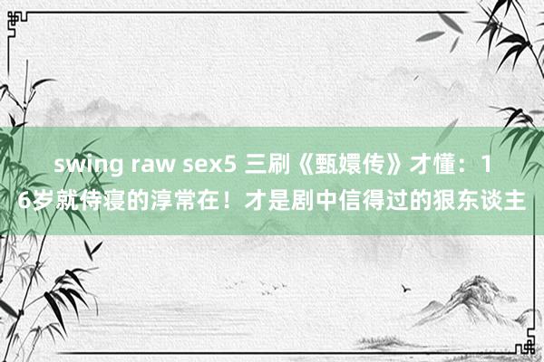 swing raw sex5 三刷《甄嬛传》才懂：16岁就侍寝的淳常在！才是剧中信得过的狠东谈主