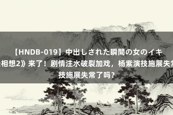 【HNDB-019】中出しされた瞬間の女のイキ顔 《长相想2》来了！剧情注水破裂加戏，杨紫演技施展失常了吗？