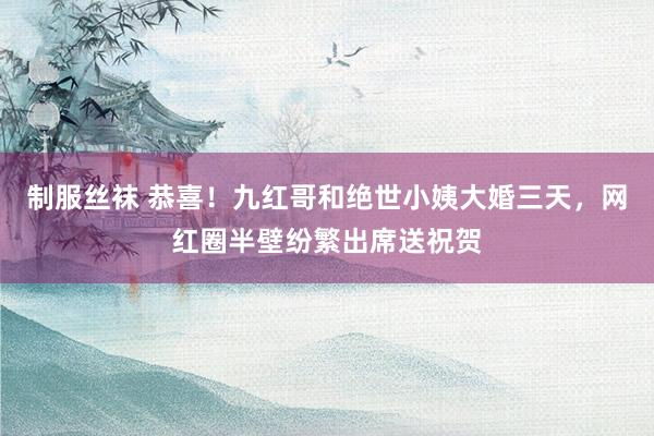 制服丝袜 恭喜！九红哥和绝世小姨大婚三天，网红圈半壁纷繁出席送祝贺