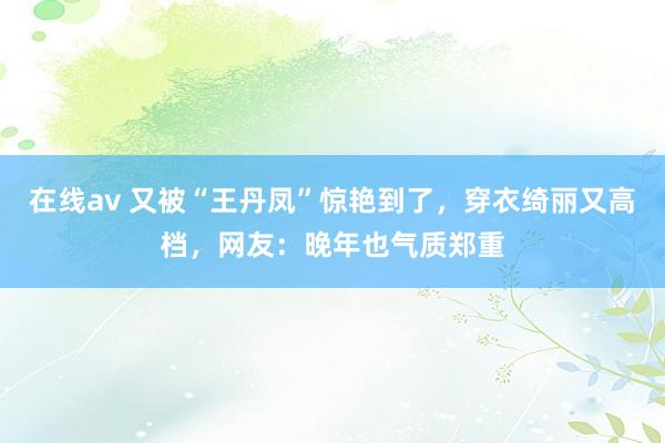 在线av 又被“王丹凤”惊艳到了，穿衣绮丽又高档，网友：晚年也气质郑重