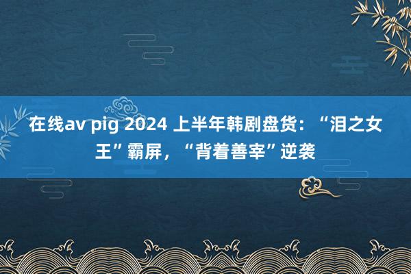 在线av pig 2024 上半年韩剧盘货：“泪之女王”霸屏，“背着善宰”逆袭