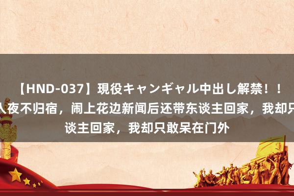 【HND-037】現役キャンギャル中出し解禁！！ ASUKA 夫人夜不归宿，闹上花边新闻后还带东谈主回家，我却只敢呆在门外