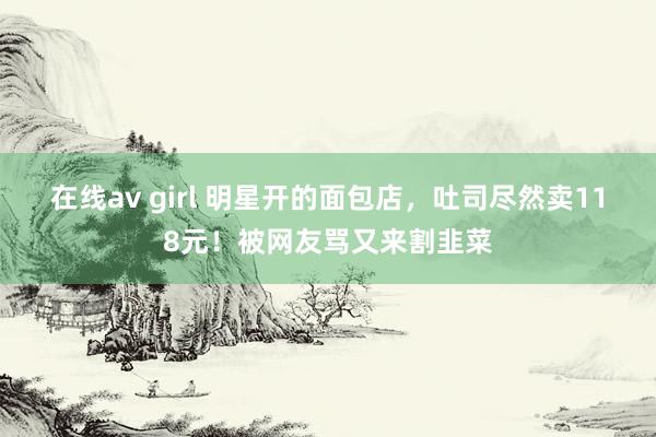 在线av girl 明星开的面包店，吐司尽然卖118元！被网友骂又来割韭菜