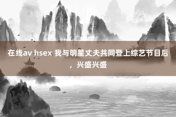 在线av hsex 我与明星丈夫共同登上综艺节目后，兴盛兴盛