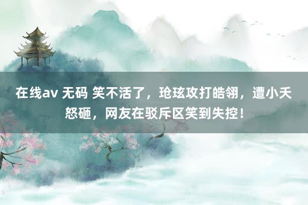 在线av 无码 笑不活了，玱玹攻打皓翎，遭小夭怒砸，网友在驳斥区笑到失控！