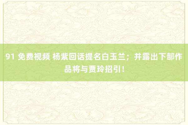 91 免费视频 杨紫回话提名白玉兰；并露出下部作品将与贾玲招引！