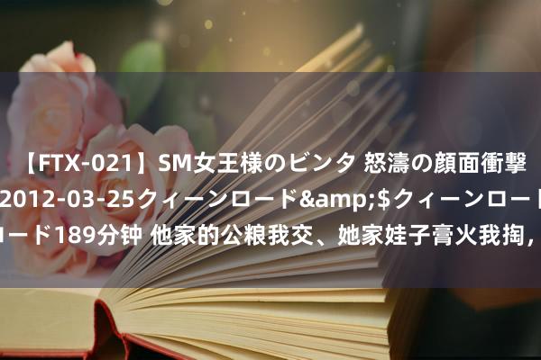 【FTX-021】SM女王様のビンタ 怒濤の顔面衝撃3時間</a>2012-03-25クィーンロード&$クィーンロード189分钟 他家的公粮我交、她家娃子膏火我掏，谁敢再凌暴她们我就弄死谁！