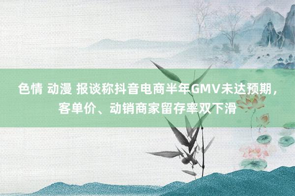 色情 动漫 报谈称抖音电商半年GMV未达预期，客单价、动销商家留存率双下滑