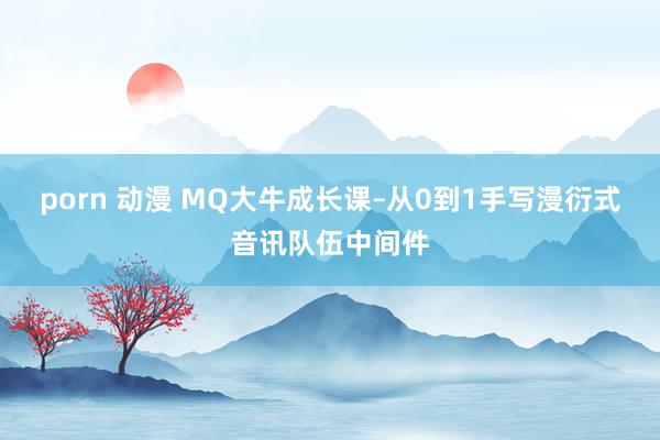 porn 动漫 MQ大牛成长课–从0到1手写漫衍式音讯队伍中间件