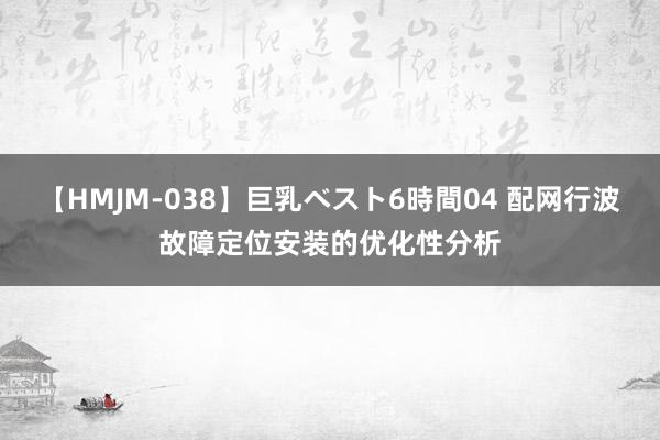 【HMJM-038】巨乳ベスト6時間04 配网行波故障定位安装的优化性分析