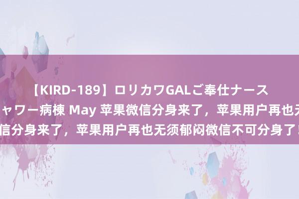 【KIRD-189】ロリカワGALご奉仕ナース 大量ぶっかけザーメンシャワー病棟 May 苹果微信分身来了，苹果用户再也无须郁闷微信不可分身了！