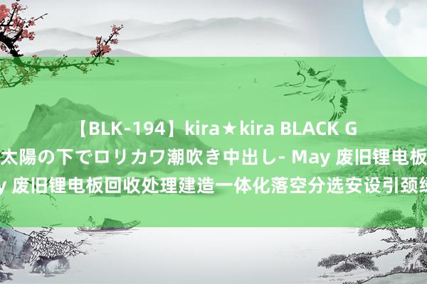 【BLK-194】kira★kira BLACK GAL 黒ギャル青姦露出-灼熱太陽の下でロリカワ潮吹き中出し- May 废旧锂电板回收处理建造一体化落空分选安设引颈绿色资源转换