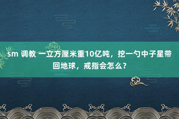 sm 调教 一立方厘米重10亿吨，挖一勺中子星带回地球，戒指会怎么？