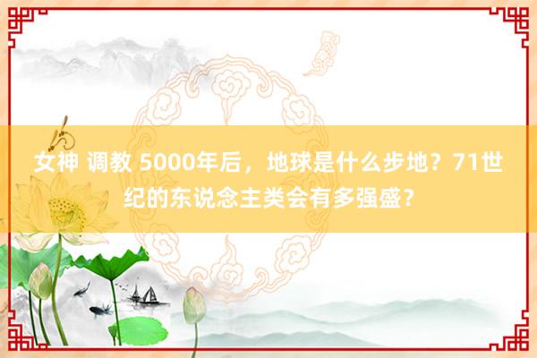 女神 调教 5000年后，地球是什么步地？71世纪的东说念主类会有多强盛？