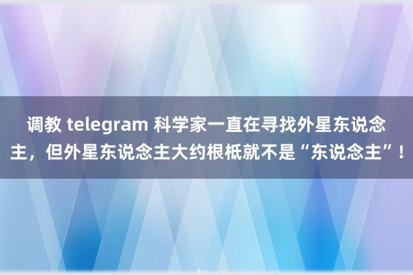 调教 telegram 科学家一直在寻找外星东说念主，但外星东说念主大约根柢就不是“东说念主”！