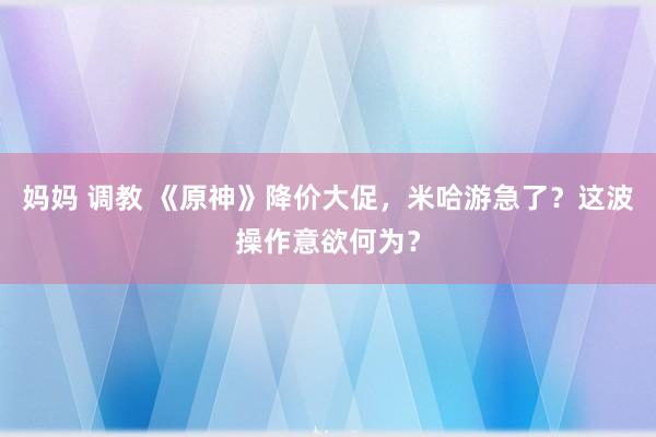 妈妈 调教 《原神》降价大促，米哈游急了？这波操作意欲何为？