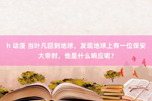 h 动漫 当叶凡回到地球，发现地球上有一位保安大帝时，他是什么响应呢？