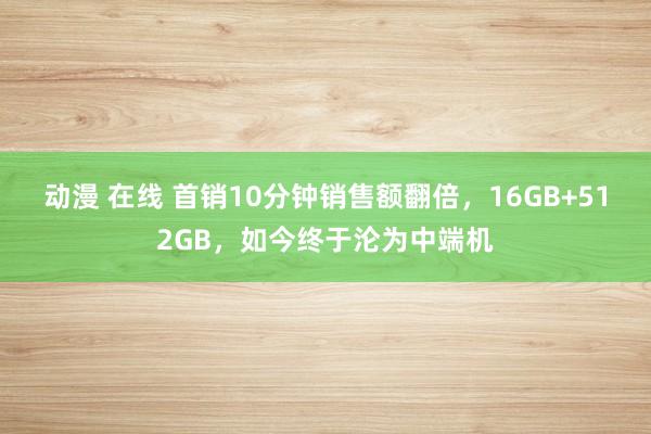 动漫 在线 首销10分钟销售额翻倍，16GB+512GB，如今终于沦为中端机