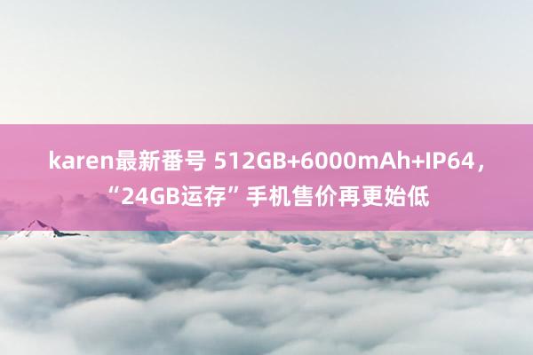 karen最新番号 512GB+6000mAh+IP64，“24GB运存”手机售价再更始低