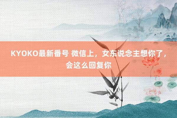 KYOKO最新番号 微信上，女东说念主想你了，会这么回复你