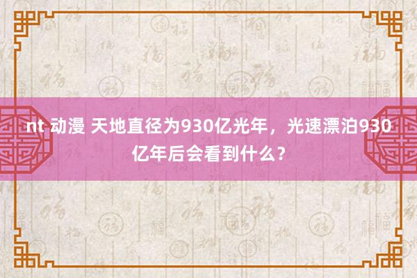 nt 动漫 天地直径为930亿光年，光速漂泊930亿年后会看到什么？