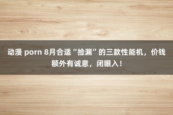 动漫 porn 8月合适“捡漏”的三款性能机，价钱额外有诚意，闭眼入！