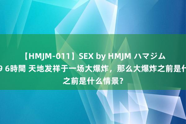 【HMJM-011】SEX by HMJM ハマジムベスト09 6時間 天地发祥于一场大爆炸，那么大爆炸之前是什么情景？