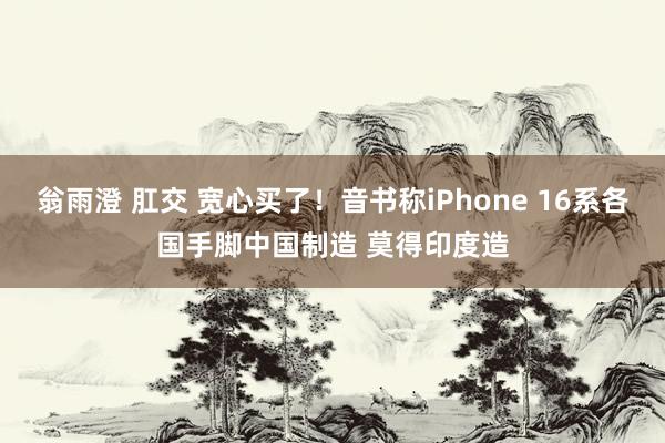 翁雨澄 肛交 宽心买了！音书称iPhone 16系各国手脚中国制造 莫得印度造