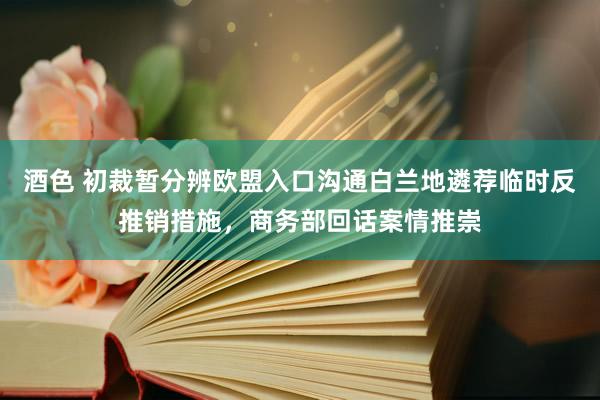 酒色 初裁暂分辨欧盟入口沟通白兰地遴荐临时反推销措施，商务部回话案情推崇