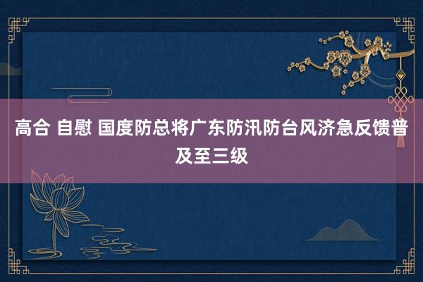 高合 自慰 国度防总将广东防汛防台风济急反馈普及至三级