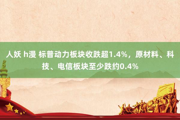 人妖 h漫 标普动力板块收跌超1.4%，原材料、科技、电信板块至少跌约0.4%