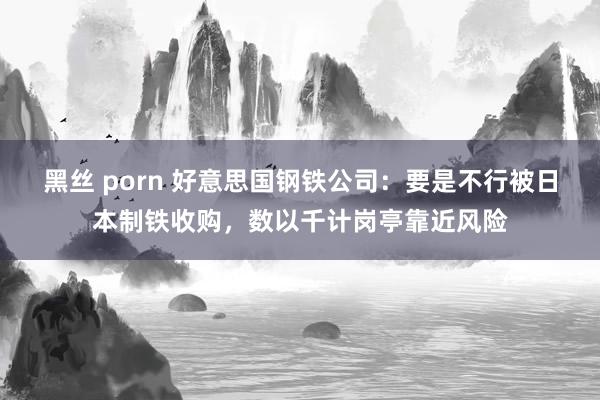 黑丝 porn 好意思国钢铁公司：要是不行被日本制铁收购，数以千计岗亭靠近风险