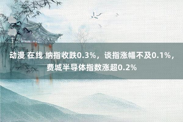 动漫 在线 纳指收跌0.3%，谈指涨幅不及0.1%，费城半导体指数涨超0.2%