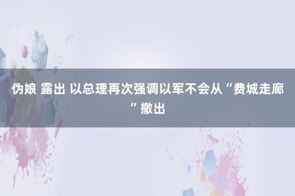 伪娘 露出 以总理再次强调以军不会从“费城走廊”撤出