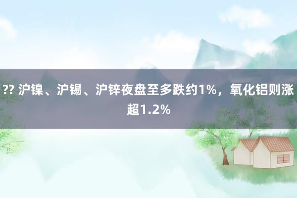 ?? 沪镍、沪锡、沪锌夜盘至多跌约1%，氧化铝则涨超1.2%