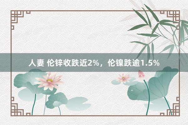 人妻 伦锌收跌近2%，伦镍跌逾1.5%