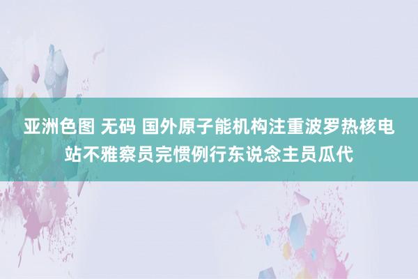 亚洲色图 无码 国外原子能机构注重波罗热核电站不雅察员完惯例行东说念主员瓜代