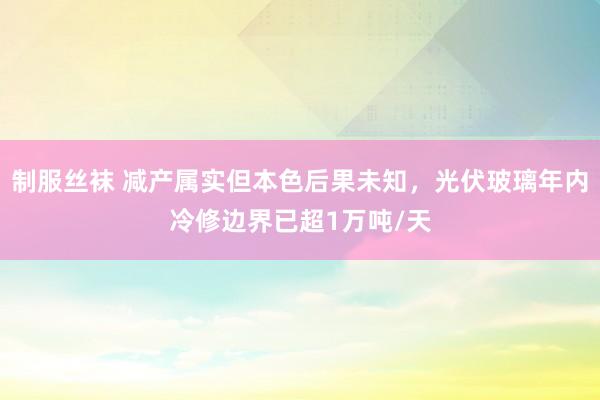 制服丝袜 减产属实但本色后果未知，光伏玻璃年内冷修边界已超1万吨/天