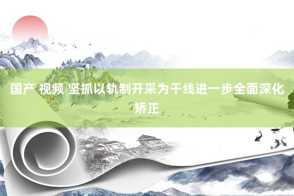 国产 视频 坚抓以轨制开采为干线进一步全面深化矫正