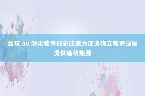 丝袜 av 深化教诲抽象改造为加速确立教诲强国提供遒劲能源