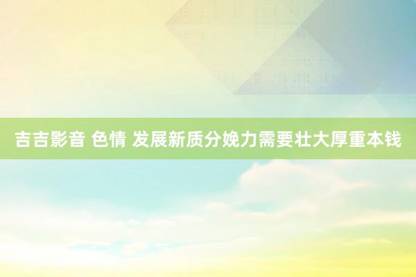 吉吉影音 色情 发展新质分娩力需要壮大厚重本钱