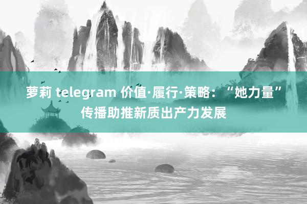 萝莉 telegram 价值·履行·策略：“她力量”传播助推新质出产力发展