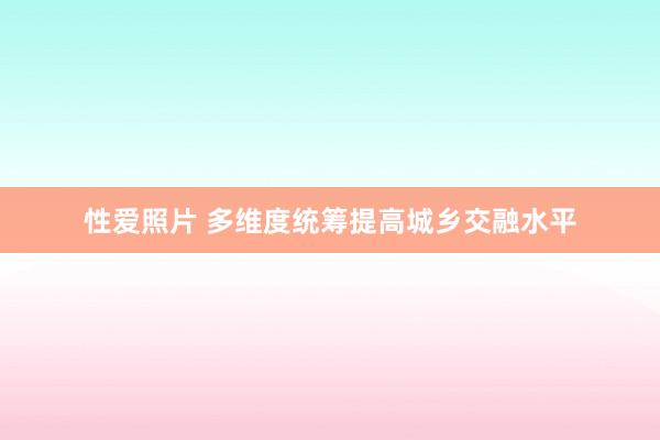 性爱照片 多维度统筹提高城乡交融水平